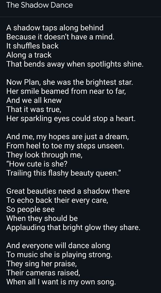 The Shadow Dance

A shadow taps along behind
Because it doesn’t have a mind.
It shuffles back
Along a track
That bends away when spotlights shine.

Now Plan, she was the brightest star.
Her smile beamed from near to far,
And we all knew
That it was true,
Her sparkling eyes could stop a heart.

And me, my hopes are just a dream,
From heel to toe my steps unseen.
They look through me,
“How cute is she?
Trailing this flashy beauty queen.”

Great beauties need a shadow there
To echo back their every care,
So people see
When they should be
Applauding that bright glow they share.

And everyone will dance along
To music she is playing strong.
They sing her praise,
Their cameras raised,
When all I want is my own song.