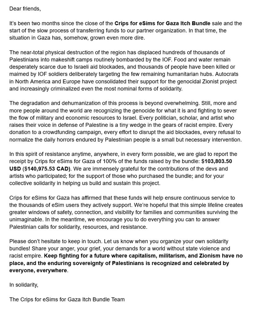 (slightly truncated due to character limits)

Dear friends,

It’s been two months since the close of the Crips for eSims for Gaza Itch Bundle sale. In that time, the situation in Gaza has, somehow, grown even more dire. 

The near-total physical destruction of the region has displaced hundreds of thousands of Palestinians into makeshift camps routinely bombarded by the IOF. Food and water remain scarce due to Israeli aid blockades, and thousands of ppl have been killed or maimed by IOF soldiers deliberately targeting the few remaining humanitarian hubs.

Still, more and more people around the world are recognizing the genocide for what it is and fighting to sever the flow of military and economic resources to Israel. Every person who raises their voice in defense of Palestine is a tiny wedge in the gears of racist empire. Every donation to a crowdfunding campaign, every effort to disrupt the aid blockades, every refusal to normalize the daily horrors endured by Palestinian people is a small but necessary intervention. 

In this spirit of resistance anytime, anywhere, in every form possible, we are glad to report the receipt by Crips for eSims for Gaza of 100% of the funds raised by the bundle: $103,803.50 USD ($140,975.53 CAD). We are immensely grateful for the contributions of the devs and artists who participated & for the support of those who purchased the bundle.

Crips for eSims for Gaza has affirmed that these funds will help ensure continuous service to the thousands of eSim users they actively support. In the meantime, we encourage you to do everything you can to answer Palestinian calls for solidarity, resources, and resistance.

Please don’t hesitate to keep in touch. Keep fighting for a future where capitalism, militarism, and Zionism have no place, and the enduring sovereignty of Palestinians is recognized and celebrated by everyone, everywhere.

In solidarity,

The Crips for eSims for Gaza Itch Bundle Team