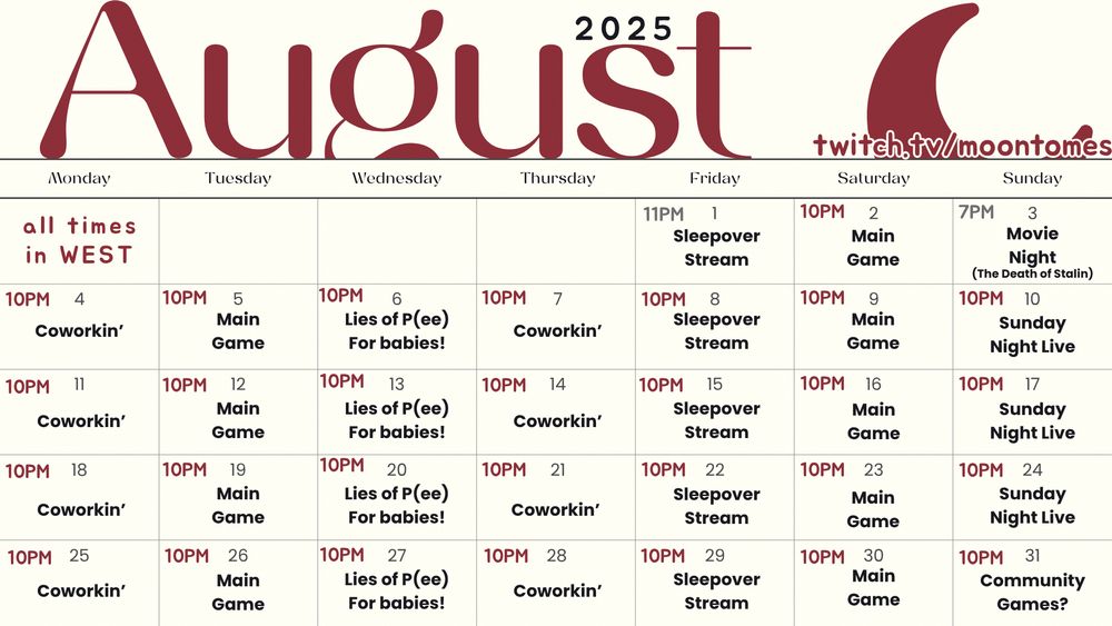 A calendar for the month of August 2025. It tells moontomes' stream plans for that month. All times are in WEST. On MON/THU there will be coworking sessions. On TUE/SAT they'll be playing their main stream game. On WED moontomes will be playing Lies of P in easy mode. On FRI they'll have a random game stream. On SUN it'll be a live show type of stream. The only days that differ from this schedule are FRI 1st of August the stream starts at 11PM instead of 10PM like usual. SUN 3rd of August, there will be no stream because it's the monthly Discord movie night, at 7PM, the movie will be The Death of Stalin. And finally on the SUN 31st it'll be a community game night instead of a show. 