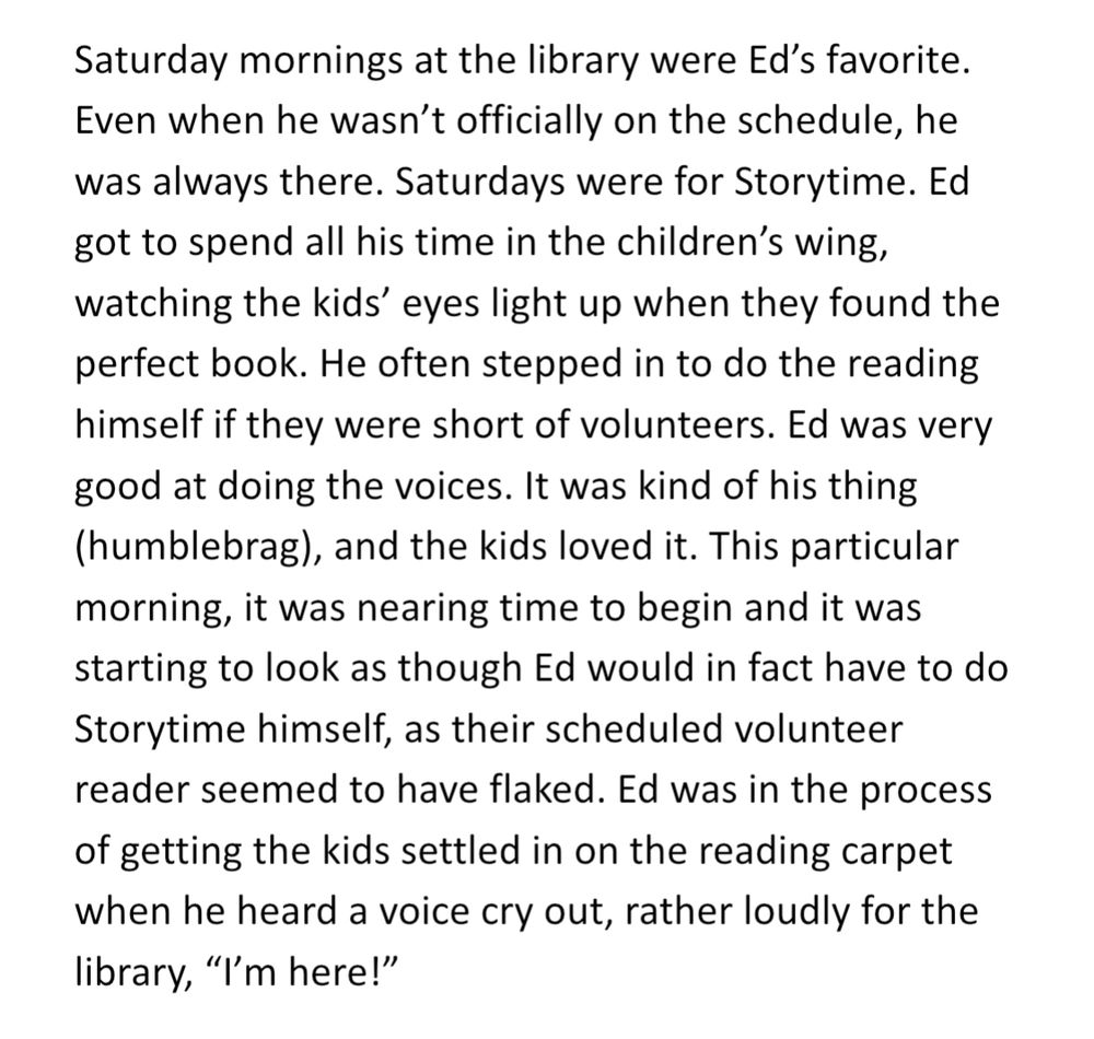 Saturday mornings at the library were Ed’s favorite. Even when he wasn’t officially on the schedule, he was always there. Saturdays were for Storytime. Ed got to spend all his time in the children’s wing, watching the kids’ eyes light up when they found the perfect book. He often stepped in to do the reading himself if they were short of volunteers. Ed was very good at doing the voices. It was kind of his thing (humblebrag), and the kids loved it. This particular morning, it was nearing time to begin and it was starting to look as though Ed would in fact have to do Storytime himself, as their scheduled volunteer reader seemed to have flaked. Ed was in the process of getting the kids settled in on the reading carpet when he heard a voice cry out, rather loudly for the library, “I’m here!”