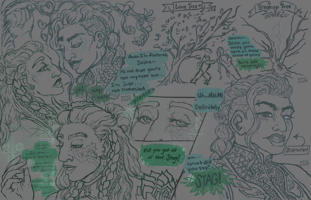 A 3 part sketchpage of Higher Education’s characters, Stag (they/she) in turquoise blue lineart and text bubble and Jaisha (they/rhe) in dark green lineart and text bubble.

Stag is a buff Chinese Goliath Barbarian with antler motifs on armor, hair in a single braid with shaved sides and a long wavy strand in front, and a claw scar across one side of their face.
Jaisha is a Pakistani Earth Genasi Bloodhunter with crystal vitiligo, hair in half up half down, space buns, and a large braid and a smaller one on each side, and succulent earrings and pauldron.

In the top left, Jaisha’s back is against a tree while Stag leans in close with an eyebrow raised with their fist placed against the tree next to Jaisha. There is tension around them as heart motifs around them from the Love Tree, where people confess their feelings. Unaware of this, Jaisha, flustered, looks away or towards Stag while stuttering, “Ohh! UMM wait…” While Stag says, “Aww I’m flattered, Jaisha. It’s not that you’re not my type I’m just not interested.”

On the top right, there’s a small doodle of their figures as Jaisha pushes Stag from the Lover’s Tree to the Breakup Tree after realizing where they are. Stag is leaning back making Jaisha’s task of moving them to the Breakup Tree harder. The Lover’s Tree is full of heart shaped branches and leaves and the Breakup Tree is split open from previously being struck by lightning. Observantly, Stag says, “Wow Jaisha you really gotta work on your biceps.” Jaisha complains,“You’re NOT helping!!”

On the front/bottom, Jaisha is thoughtfully and passionately focused on explaining something to Stag. There are sparkles and patterns around rhem. They glance upwards towards Stag and ask, “Did you get all that, Stag?” Stag, obviously distracted and unaware of how enamored they were with Jaisha to the point of not listening to what rhe were saying, composed themself and blatantly lies, “Mhm! Yeah, definitely… What did you say?” “Stag!!!” Jaisha exclaims in frustration.