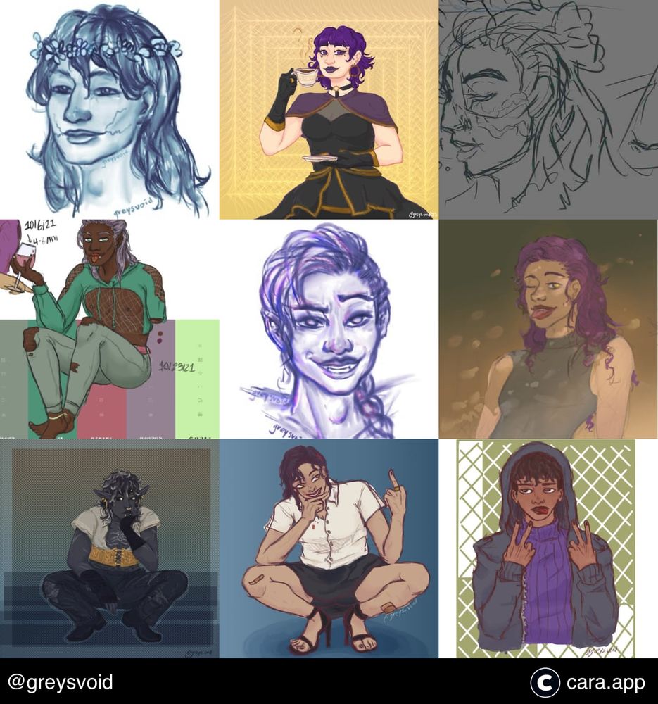 My Cara Best Nine @greysvoid, with 9 digital drawings I posted on Cara. 
Top left is a blue rendered sketch of my OC, #5, a person with long wavy hair and a flower crown with 2 scars drawn upward starting from their mouth. 
Top middle is an Artfight attack for @/treedust on Artfight’s OC, Macey, with short styled hair, dark fancy attire, and holding a tea cup. 
Top right is a messy sketch of Jaisha from Higher Ed RPG. 
Middle left is a full bodied fully colored drawing of a Black person with lavender shoulder-length straight hair with an amputated left arm and a right arm holding a glass filled with a red drink, apart of their vampiric vibes, sitting on a randomly generated color palette used to color their outfit with blues and greens.
Center is a purple rendered sketch of my OC, #1, a person with a single braid across their shoulder as they smile mischievously.
Middle right is my OC, #1, with their purple hair down, tan skin, and grey tank top while sticking out their tongue playfully.
Bottom left is an Artfight attack of @/transsfish on Artfight’s OC, Soryn, who is a drow person with dark hair that goes white at the edges and wears an open white shirt revealing top surgery scars and a spider tattoo, golden corset, and black ripped jeans crouching or sitting.
Bottom middle is a fully colored drawing of my OC, #1, a purple haired tan person crouching with a smirk with their head in one hand and flipping off with the other. 
Bottom right is fully colored drawing of my OC, #2, a person with medium brown skin and dark wavy hair holding up peace signs with their tongue sticking out with purple turtleneck and an unzipped grey jacket.