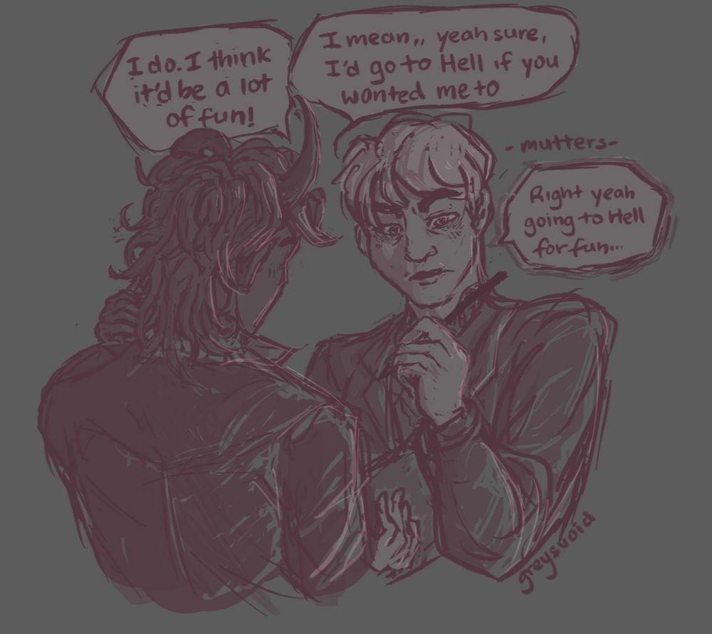 Red-brown sketch of younger Misout and Eden. Eden is holding a pen and one of their 6 notebooks in their hand after jotting down a note. “I mean yeah sure, I'd go to Hell if you wanted me to,” they say responding to Misout’s invitation. Misout’s hand rubs against his own neck and eagerly says, “I do, I think it’d be a lot of fun.” Eden mumbles unconvinced, slightly flustered while they glance away with their eyebrows furrowed in response, “Right yeah, going to Hell would be fun.” Drawn by greysvoid.