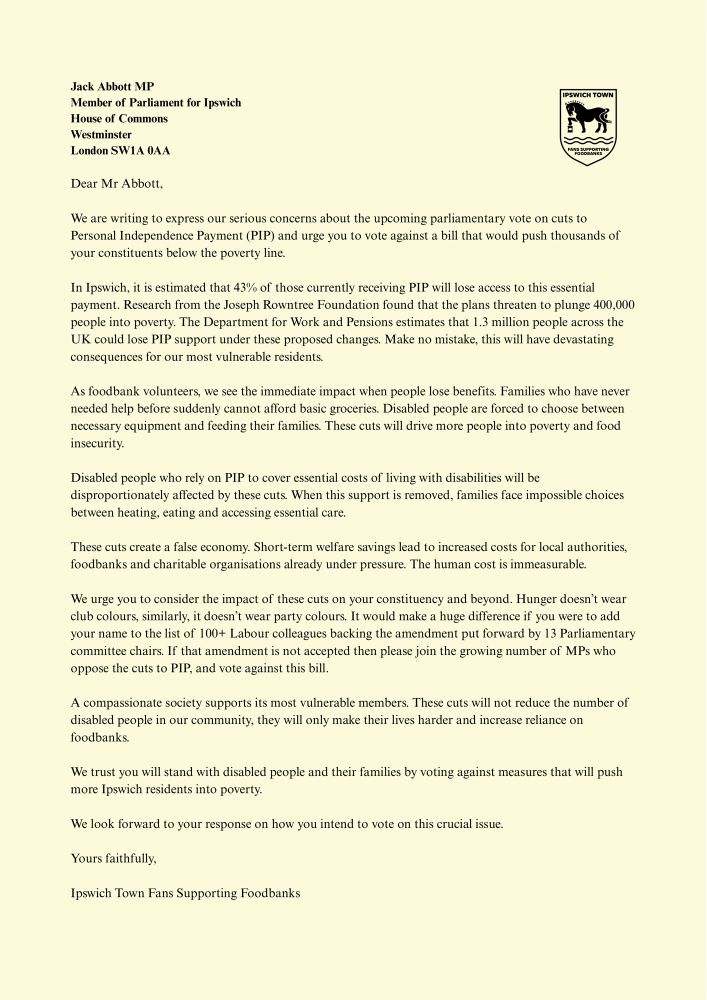 Dear Mr Abbott,

We are writing to express our serious concerns about the upcoming parliamentary vote on cuts to Personal Independence Payment (PIP) and urge you to vote against a bill that would push thousands of your constituents below the poverty line.

In Ipswich, it is estimated that 43% of those currently receiving PIP will lose access to this essential payment. Research from the Joseph Rowntree Foundation found that the plans threaten to plunge 400,000 people into poverty. The Department for Work and Pensions estimates that 1.3 million people across the UK could lose PIP support under these proposed changes. Make no mistake, this will have devastating consequences for our most vulnerable residents. 

As foodbank volunteers, we see the immediate impact when people lose benefits. Families who have never needed help before suddenly cannot afford basic groceries. Disabled people are forced to choose between necessary equipment and feeding their families. These cuts will drive more people into poverty and food insecurity.

Disabled people who rely on PIP to cover essential costs of living with disabilities will be disproportionately affected by these cuts. When this support is removed, families face impossible choices between heating, eating and accessing essential care.

These cuts create a false economy. Short-term welfare savings lead to increased costs for local authorities, foodbanks and charitable organisations already under pressure. The human cost is immeasurable.

We urge you to consider the impact of these cuts on your constituency and beyond. Hunger doesn’t wear club colours, similarly, it doesn’t wear party colours. It would make a huge difference if you were to add your name to the list of 100+ Labour colleagues backing the amendment put forward by 13 Parliamentary committee chairs. If that amendment is not accepted then please join the growing number of MPs who oppose the cuts to PIP, and vote against this bill. 

A compassionate society supports its…