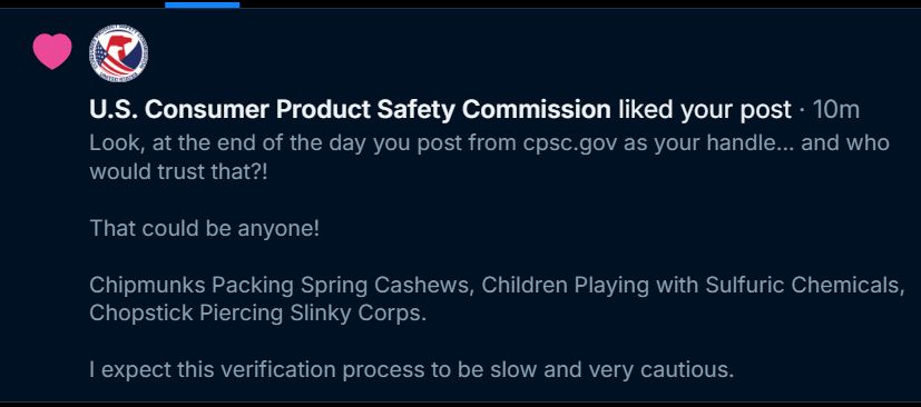 A joke comment I made on one of @cpsc.gov's posts about their lack of a blue check. I pointed out that CPSC.gov could be anyone, and suspected that it would take great effort to confirm that it's the U.S. Consumer Product Safety Commission.

But the important part is THEY LIKED IT!