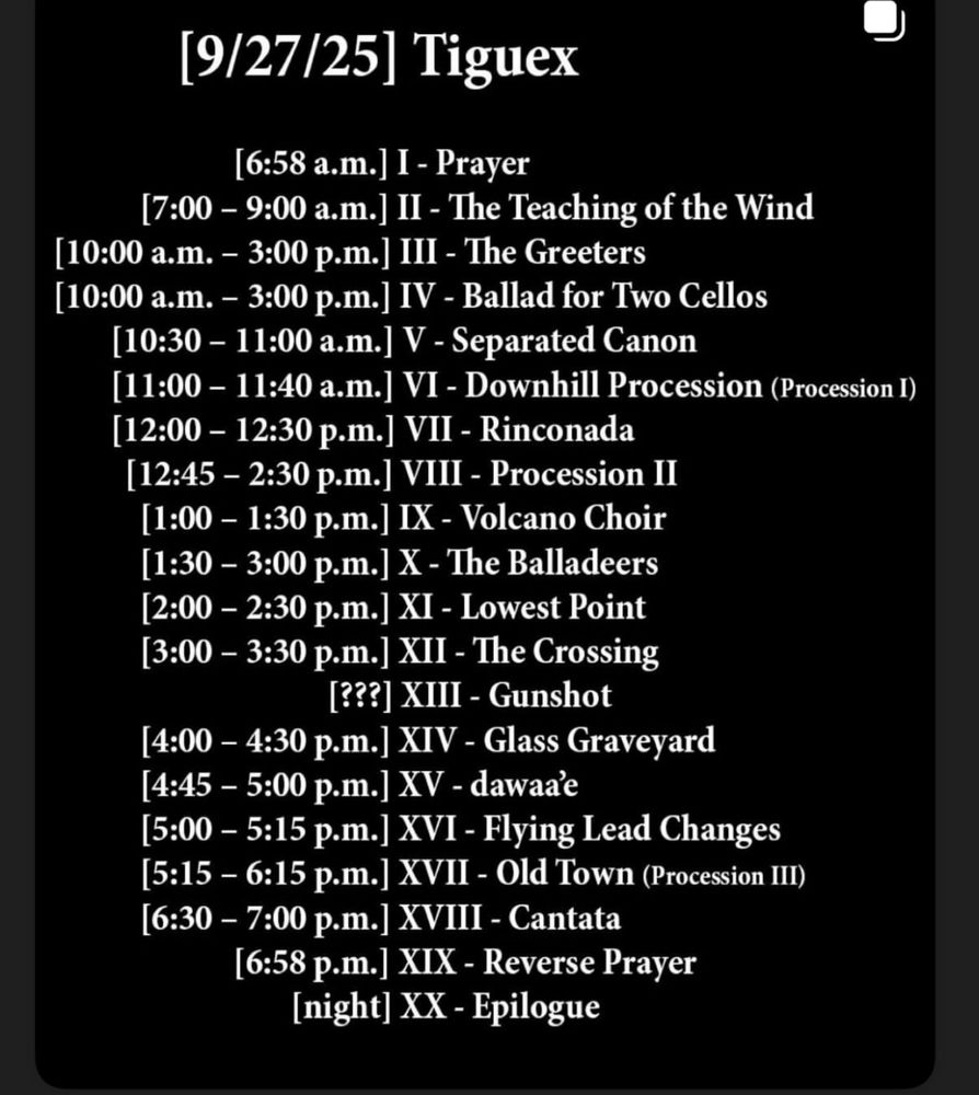 Time stamps for Tiguex Dark to Dusk

(9/27/25] Tiguex
[6:58 a.m.] I - Prayer
[7:00 - 9:00 a.m.] II - The Teaching of the Wind
[10:00 a.m. - 3:00 p.m.] III - The Greeters
[10:00 a.m. - 3:00 p.m.] IV - Ballad for Two Cellos
[10:30 - 11:00 a.m.] V - Separated Canon
[11:00 - 11:40 a.m.] VI - Downhill Procession (Procession I)
[12:00 - 12:30 p.m.] VII - Rinconada [12:45 - 2:30 p.m.] VIII - Procession II [1:00 - 1:30 p.m.] IX - Volcano Choir [1:30 - 3:00 p.m.] X - The Balladeers [2:00 - 2:30 p.m.] XI - Lowest Point [3:00 - 3:30 p.m.] XII - The Crossing
[???] XIII - Gunshot
[4:00 - 4:30 p.m.] XIV - Glass Graveyard
[4:45 - 5:00 p.m.] XV - dawaae
[5:00 - 5:15 p.m.] XVI - Flying Lead Changes
[5:15 - 6:15 p.m.] XVII - Old Town (Procession III)
[6:30 - 7:00 p.m.] XVIII - Cantata
[6:58 p.m.] XIX - Reverse Prayer