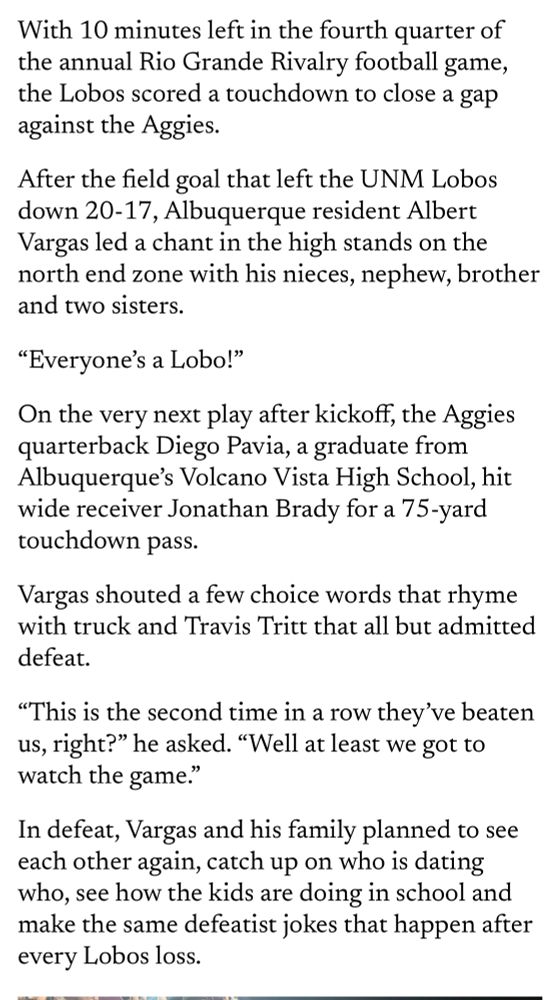 Story text reads: With 10 minutes left in the fourth quarter of the annual Rio Grande Rivalry football game, the Lobos scored a touchdown to close a gap against the Aggies.
After the field goal that left the UNM Lobos down 20-17, Albuquerque resident Albert Vargas led a chant in the high stands on the north end zone with his nieces, nephew, brother and two sisters.
"Everyone's a Lobo!"
On the very next play after kickoff, the Aggies quarterback Diego Pavia, a graduate from Albuquerque's Volcano Vista High School, hit wide receiver Jonathan Brady for a 75-yard touchdown pass.
Vargas shouted a few choice words that rhyme with truck and Travis Tritt that all but admitted defeat.
"This is the second time in a row they've beaten us, right?" he asked. "Well at least we got to watch the game."
In defeat, Vargas and his family planned to see each other again, catch up on who is dating who, see how the kids are doing in school and make the same defeatist jokes that happen after every Lobos loss.
