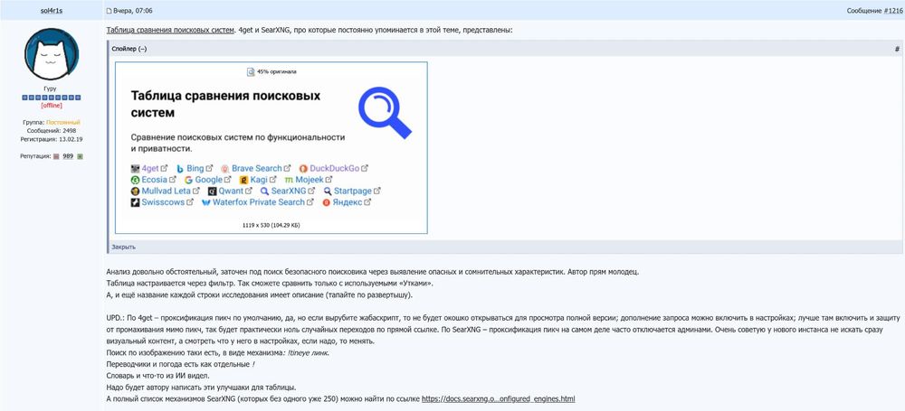 Пост на форуме 4PDA:

Таблица сравнения поисковых систем. 4get и SearXNG, про которые постоянно упоминается в этой теме, представлены:

Анализ довольно обстоятельный, заточен под поиск безопасного поисковика через выявление опасных и сомнительных характеристик. Автор прям молодец.
Таблица настраивается через фильтр. Так сможете сравнить только с используемыми «Утками».
А, и ещё название каждой строки исследования имеет описание (тапайте по развертышу).

UPD.: По 4get – проксификация пикч по умолчанию, да, но если вырубите жабаскрипт, то не будет окошко открываться для просмотра полной версии; дополнение запроса можно включить в настройках; лучше там включить и защиту от промахивания мимо пикч, так будет практически ноль случайных переходов по прямой ссылке. По SearXNG – проксификация пикч на самом деле часто отключается админами. Очень советую у нового инстанса не искать сразу визуальный контент, а смотреть что у него в настройках, если надо, то менять.
Поиск по изображению таки есть, в виде механизма: !tineye линк.
Переводчики и погода есть как отдельные !
Словарь и что-то из ИИ видел.
Надо будет автору написать эти улучшаки для таблицы.
А полный список механизмов SearXNG (которых без одного уже 250) можно найти по ссылке https://docs.searxng.o…onfigured_engines.html