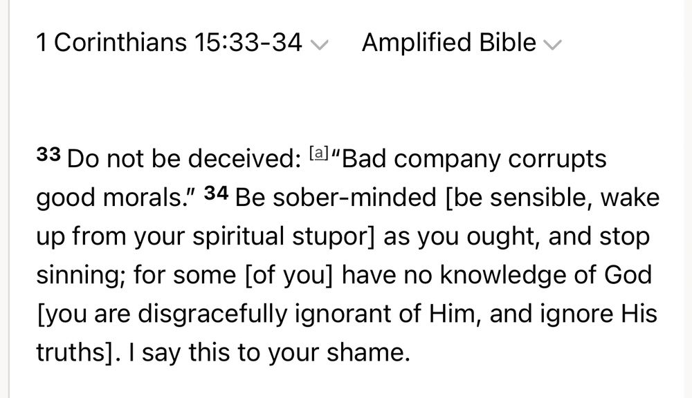 1 Corinthians 15:33-34 Amplified Bible v
33 Do not be deceived: la]"Bad company corrupts good morals." 34 Be sober-minded [be sensible, wake up from your spiritual stupor] as you ought, and stop sinning; for some [of you] have no knowledge of God [you are disgracefully ignorant of Him, and ignore His truths]. I say this to your shame.
