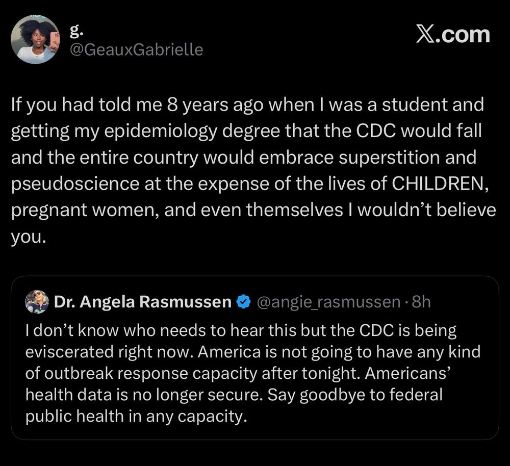 If you had told me 8 years ago when I was a student and getting my epidemiology degree that the CDC would fall and the entire country would embrace superstition and pseudoscience at the expense of the lives of CHILDREN, pregnant women, and even themselves I wouldn't believe you.
Dr. Angela Rasmussen • @angie_rasmussen • 8h
I don't know who needs to hear this but the CDC is being eviscerated right now. America is not going to have any kind of outbreak response capacity after tonight. Americans' health data is no longer secure. Say goodbye to federal public health in any capacity.