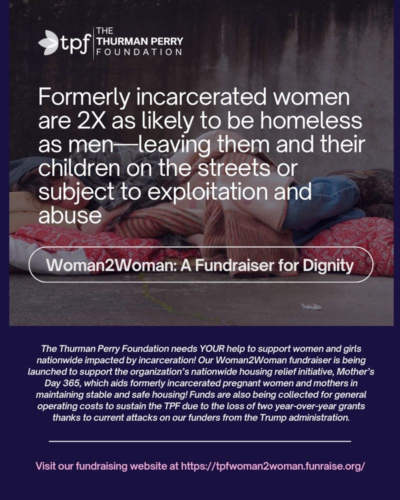 Formerly incarcerated women are 2X as likely to be homeless as men-leaving them and their children on the streets or subject to exploitation and abuse
Woman2Woman: A Fundraiser for Dignity
The Thurman Perry Foundation needs YOUR help to support women and girls nationwide impacted by incarceration! Our Woman2Woman fundraiser is being launched to support the organization's nationwide housing relief initiative, Mother's Day 365, which aids formerly incarcerated pregnant women and mothers in maintaining stable and safe housing! Funds are also being collected for general operating costs to sustain the TPF due to the loss of two year-over-year grants thanks to current attacks on our funders from the Trump administration.