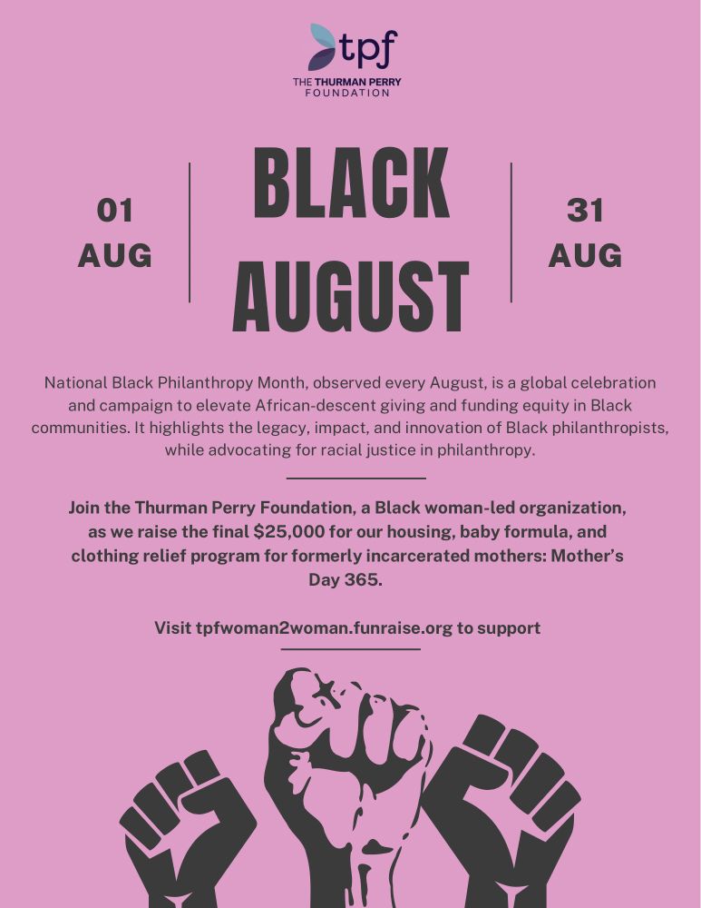 National Black Philanthropy Month, observed every August, is a global celebration and campaign to elevate African-descent giving and funding equity in Black communities. It highlights the legacy, impact, and innovation of Black philanthropists, while advocating for racial justice in philanthropy.
Join the Thurman Perry Foundation, a Black woman-led organization, as we raise the final $25,000 for our housing, baby formula, and clothing relief program for formerly incarcerated mothers: Mother's Day 365.
Visit tpfwoman2woman.funraise.org to support
