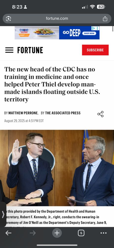 8:23 ₫ 82 fortune.com 山 Dixie ULTRA GO DEEP CHOP MOM = FORTUNE SUBSCRIBE The new head of the CDC has no training in medicine and once helped Peter Thiel develop man-made islands floating outside U.S. territory BY MATTHEW PERRONE, BY THE ASSOCIATED PRESS August 29, 2025 at 4:51 PM EDT this photo provided by the Department of Health and Human ecretary, Robert F. Kennedy, Jr., right, conducts the swearing-in eremony of Jim O'Neill as the Department's Deputy Secretary, June 9, + • ••