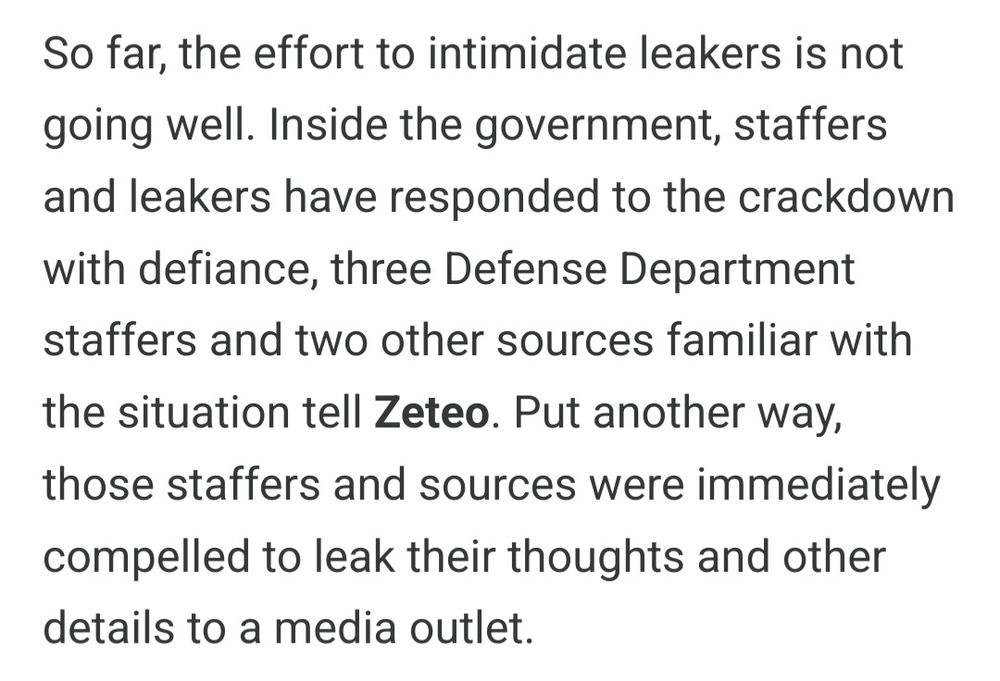 Excerpt from the linked article:

So far, the effort to intimidate leakers is not going well. Inside the government, staffers and leakers have responded to the crackdown with defiance, three Defense Department staffers and two other sources familiar with the situation tell Zeteo. Put another way, those staffers and sources were immediately compelled to leak their thoughts and other details to a media outlet.