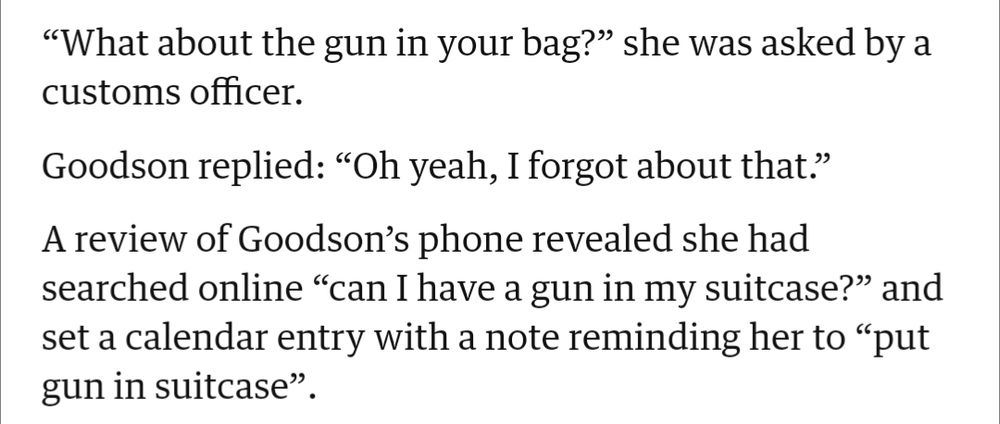Screenshot from a news article:

“What about the gun in your bag?” she was asked by a customs officer.

Goodson replied: “Oh yeah, I forgot about that.”

A review of Goodson’s phone revealed she had searched online “can I have a gun in my suitcase?” and set a calendar entry with a note reminding her to “put gun in suitcase”.