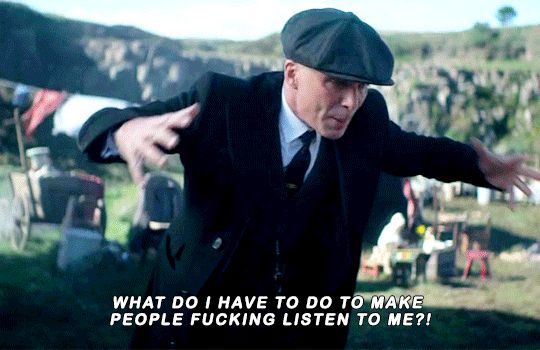Tommy Shelby yelling "What do I have to do to make people fucking listen to me?!