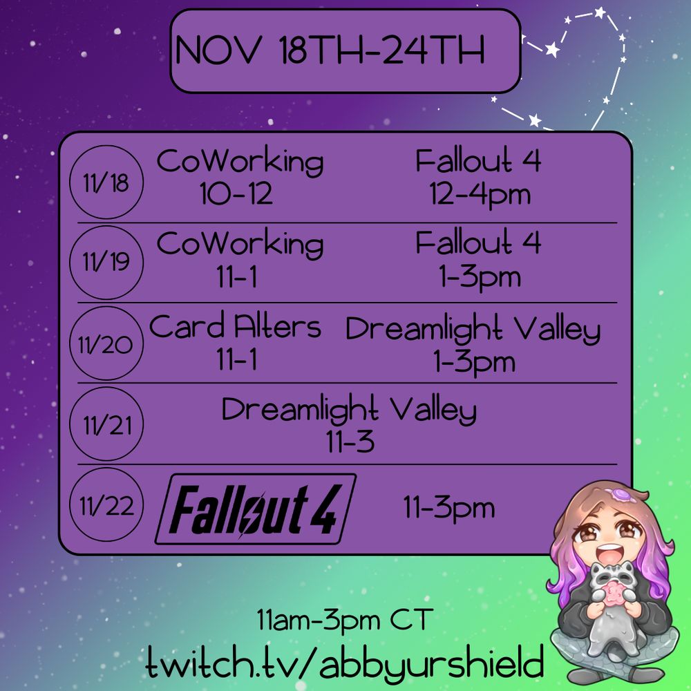 Weekly Schedule graphic in purples and greens with Abby's chibi in the bottom corner. 

The top reads Nov 18th-24th

In the middle there is a purple square with the schedule 

11/18 Co-Working 10-12 and Fallout 4 12-4pm
11/19 Co-Working 11-12 and Fallout 4 12-3pm
11/20 Card Alters 11-1 and Dreamlight Valley 1-3 (will likely be Dreamlight Valley from 11-3pm)
11/21 Dreamlight Valley 11-3pm
11/15 Fallout 4 11-3pm 

The bottom reads 11-3pm CST (as that's the normal stream times this week) 
twitch.tv/abbyurshield 

Note: Please let me know if my alt text is ever not good enough or unuseful. I am trying my best. Thank you! 