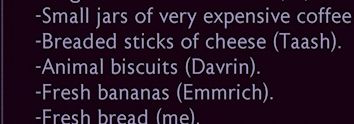 -Small jars of very expensive coffee
-Breaded sticks of cheese (Taash).
- Animal biscuits (Davrin).
-Fresh bananas (Emmrich).
-Fresh bread (me)
