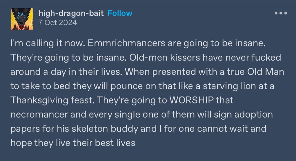 Screenshot of a tumblr text post. Post reads:

high-dragon-bait 
7 Oct 2024
I'm calling it now. Emmrichmancers are going to be insane.
They're going to be insane. Old-men kissers have never fucked around a day in their lives. When presented with a true Old Man to take to bed they will pounce on that like a starving lion at a Thanksgiving feast. They're going to WORSHIP that necromancer and every single one of them will sign adoption papers for his skeleton buddy and I for one cannot wait and hope they live their best lives