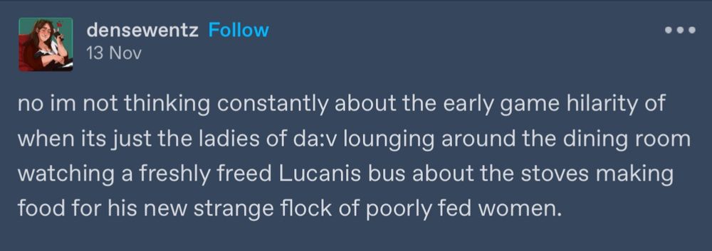 densewentz 

no im not thinking constantly about the early game hilarity of when its just the ladies of da:v lounging around the dining room watching a freshly freed Lucanis bus about the stoves making food for his new strange flock of poorly fed women.