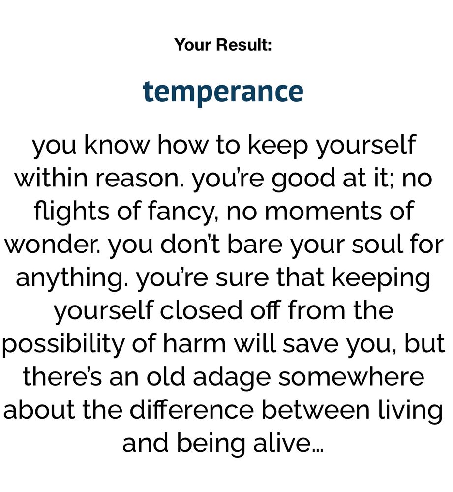 Your Result: temperance you know how to keep yourself within reason. youre good at it; no flights of fancy, no moments of wonder. you don't bare your soul for anything. you're sure that keeping yourself closed off from the possibility of harm will save you, but there's an old adage somewhere about the difference between living and being alive...