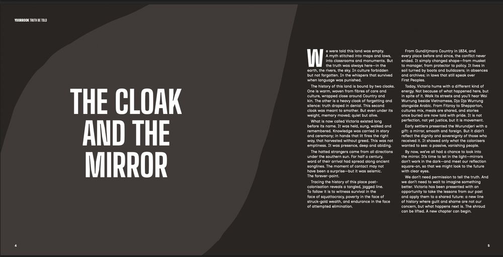Not because of what happened here, but
in spite of it. Walk its streets and you’ll hear Woi
Wurrung beside Vietnamese, Dja Dja Wurrung
alongside Arabic. From Fitzroy to Shepparton,
cultures mix, meals are shared, and stories
once buried are now told with pride. It is not
perfection, not yet justice, but it is movement.
Early settlers presented the Wurundjeri with a
gift: a mirror, smooth and foreign. But it didn’t
reflect the dignity and sovereignty of those who
received it. It showed only what the colonisers
wanted to see: a passive, vanishing people.
By now, we’ve all had a chance to look into
the mirror. It’s time to let in the light—mirrors
don’t work in the dark—and meet our reflection
square-on, so that we might look to the future
with clear eyes.
We don’t need permission to tell the truth. And
we don’t need to wait to imagine something
better. Victoria has been presented with an
opportunity to take the lessons from our past
and apply them to a shared future: a new line
of history where guilt and shame are not our
concern, but what happens next is. The shroud
can be lifted. A new chapter can begin.