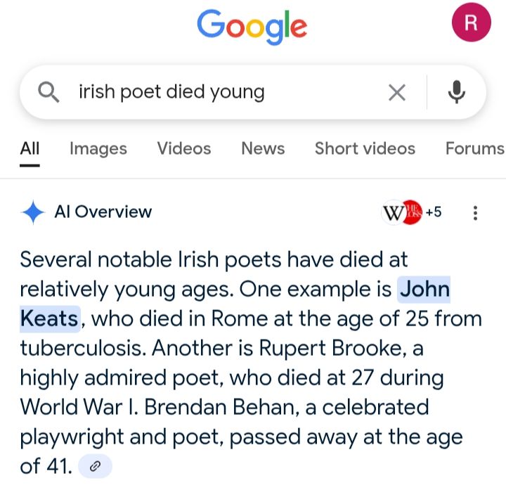 Google AI overview: Several notable Irish poets have died at relatively young ages. One example is John Keats, who died in Rome at the age of 25 from tuberculosis. Another is Rupert Brooke, a highly admired poet, who died at 27 during World War I. Brendan Behan, a celebrated playwright and poet, passed away at the age of 41. 