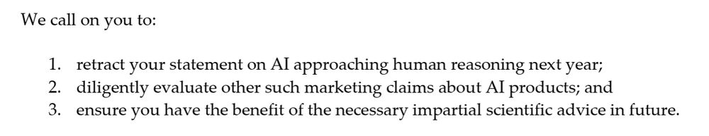 "We call on you to: 
1. retract your statement on AI approaching human reasoning next year; 
2. diligently evaluate other such marketing claims about AI products; and 
3. ensure you have the benefit of the necessary impartial scientific advice in future."