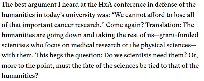 The best argument I heard at the HxA conference in defense of the humanities in today’s university was: “We cannot afford to lose all of that important cancer research.” Come again? Translation: The humanities are going down and taking the rest of us—grant-funded scientists who focus on medical research or the physical sciences—with them. This begs the question: Do we scientists need them? Or, more to the point, must the fate of the sciences be tied to that of the humanities? 