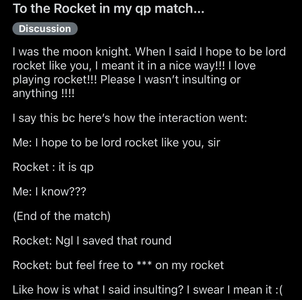 To the rocket in my qp match….
I was the moon knight. When I said I hope to be lord rocket like you, I meant it in a nice way!!! I love playing Rocket!!! Please I wasn’t insulting or anything !!!!


I say this bc here’s our interaction:

Me: I hope to be a lord rocket like you, sir

Rocket : it is qp

Me: I know???

(End of the match)

Rocket: Ngl I saved that round

Rocket: but feel free to *** on my rocket

Like how was I insulting? I swear I mean it :(