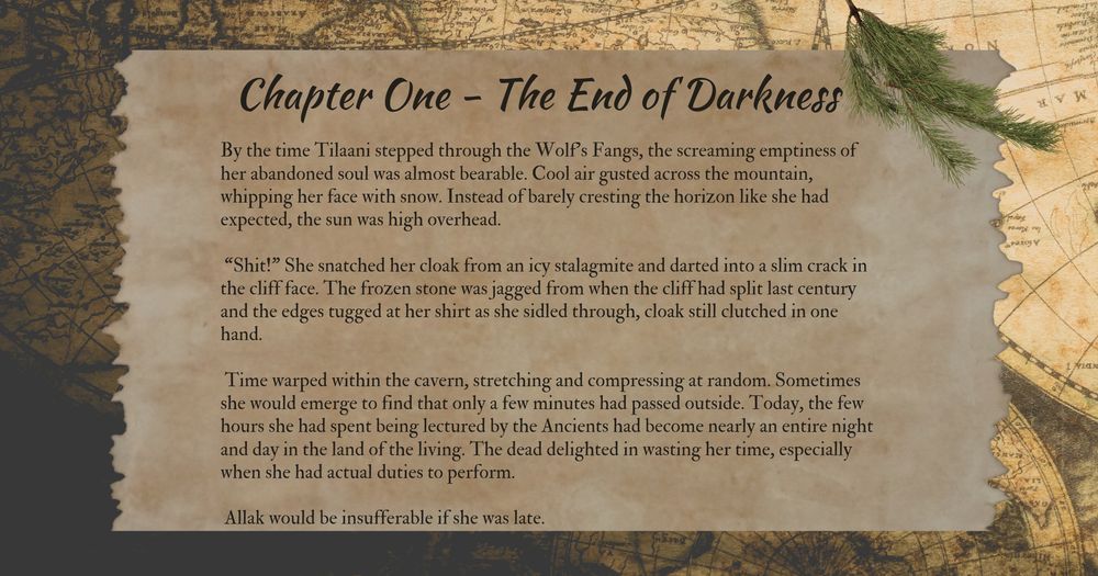 Chapter One - The End of Darkness
By the time Tilaani stepped through the Wolf’s Fangs, the screaming emptiness of her abandoned soul was almost bearable. Cool air gusted across the mountain, whipping her face with snow. Instead of barely cresting the horizon like she had expected, the sun was high overhead.

 “Shit!” She snatched her cloak from an icy stalagmite and darted into a slim crack in the cliff face. The frozen stone was jagged from when the cliff had split last century and the edges tugged at her shirt as she sidled through, cloak still clutched in one hand.

 Time warped within the cavern, stretching and compressing at random. Sometimes she would emerge to find that only a few minutes had passed outside. Today, the few hours she had spent being lectured by the Ancients had become nearly an entire night and day in the land of the living. The dead delighted in wasting her time, especially when she had actual duties to perform.

 Allak would be insufferable if she was late.