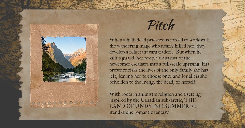 With a picture of a mountain, forest, and a lake on the left and text on the right:

Pitch
When a half-dead priestess is forced to work with the wandering mage who nearly killed her, they develop a reluctant camaraderie. But when he kills a guard, her people’s distrust of the newcomer escalates into a full-scale uprising. His presence risks the lives of the only family she has left, leaving her to choose once and for all: is she beholden to the living, the dead, or herself?

With roots in animistic religion and a setting inspired by the Canadian sub-arctic, THE LAND OF UNDYING SUMMER is a stand-alone romantic fantasy