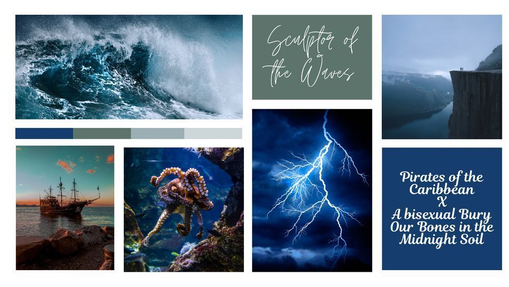 A moodboard that says “Sculptor of the Waves”
There are pictures of:
Waves in the top-left
A tall ship anchored in the bottom-left
An octopus writhing in the bottom-left-middle
Lightning on a dark blue sky in the bottom-right-middle
Cliffs overlooking a body of water in the top-right
In the bottom-right “Pirates of the Caribbean X A bisexual Bury Our Bones in the Midnight Soil”