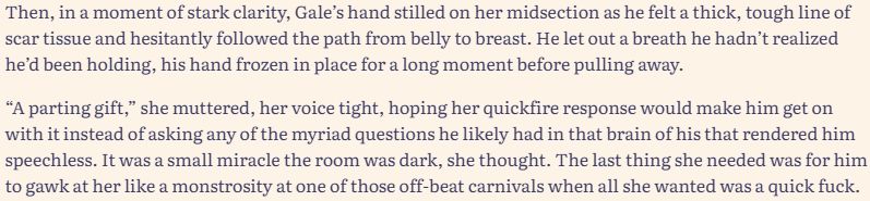The picture is a text excerpt that reads: Then, in a moment of stark clarity, Gale’s hand stilled on her midsection as he felt a thick, tough line of scar tissue and hesitantly followed the path from belly to breast. He let out a breath he hadn’t realized he’d been holding, his hand frozen in place for a long moment before pulling away.

“A parting gift,” she muttered, her voice tight, hoping her quickfire response would make him get on with it instead of asking any of the myriad questions he likely had in that brain of his that rendered him speechless. It was a small miracle the room was dark, she thought. The last thing she needed was for him to gawk at her like a monstrosity at one of those off-beat carnivals when all she wanted was a quick fuck.
