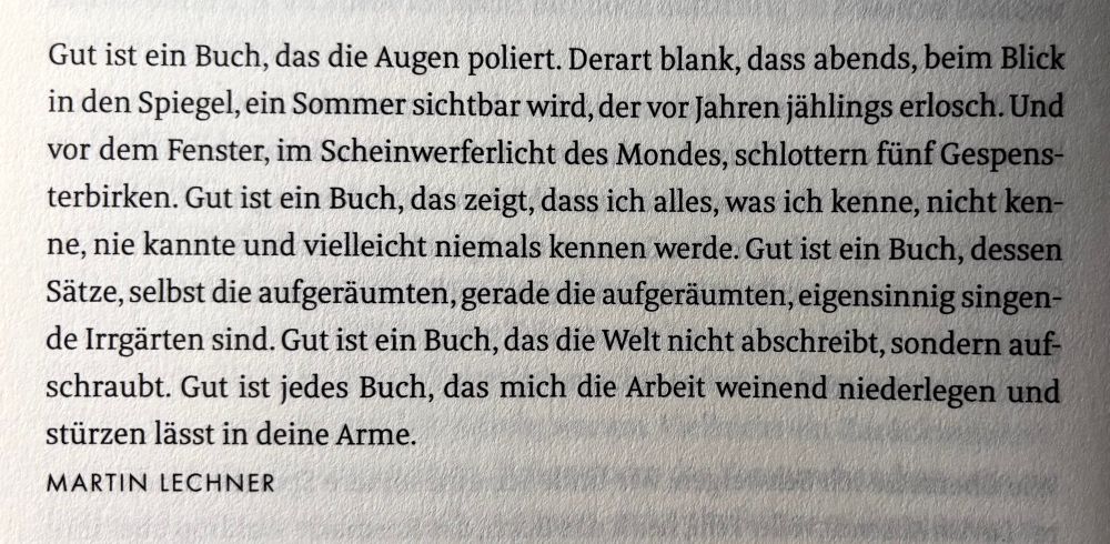 Gut ist ein Buch, das die Augen poliert. Derart blank, dass abends, beim Blick in den Spiegel, ein Sommer sichtbar wird, der vor Jahren jählings erlosch. Und vor dem Fenster schlottern fünf Gespensterbirken. Und aus dem Weltraum strahlt der kalte Scheinwerfer des Mondes. Gut ist ein Buch, das zeigt, dass ich alles, was ich kenne, nicht kenne, nie kannte und vielleicht niemals kennen werde. Gut ist ein Buch, dessen Sätze, selbst die aufgeräumten, gerade die aufgeräumten, eigensinnig singende Irrgärten sind. Gut ist ein Buch, das die Welt nicht abschreibt, sondern aufschraubt. Gut ist jedes Buch, dass mich die Arbeit weinend niederlegen und stürzen lässt in deine Arme.