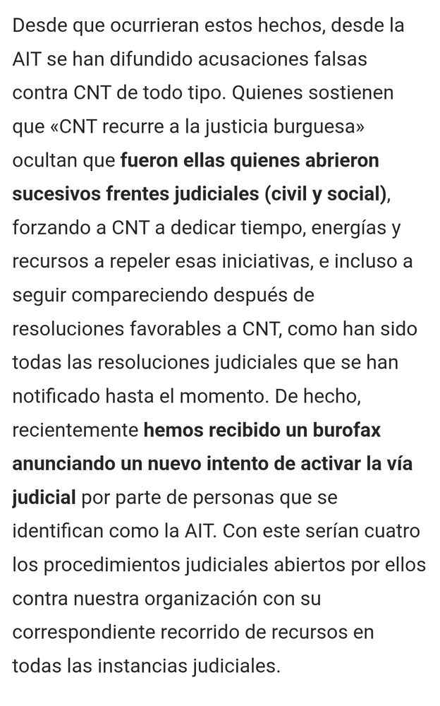 Texto de la captura: 

desde la AIT se han difundido acusaciones falsas contra CNT de todo tipo. Quienes sostienen que «CNT recurre a la justicia burguesa» ocultan que fueron ellas quienes abrieron sucesivos frentes judiciales (civil y social), forzando a CNT a dedicar tiempo, energías y recursos a repeler esas iniciativas, e incluso a seguir compareciendo después de resoluciones favorables a CNT, como han sido todas las resoluciones judiciales que se han notificado hasta el momento. De hecho, recientemente hemos recibido un burofax anunciando un nuevo intento de activar la vía judicial por parte de personas que se identifican como la AIT. Con este serían cuatro los procedimientos judiciales abiertos por ellos contra nuestra organización con su correspondiente recorrido de recursos en todas las instancias judiciales.