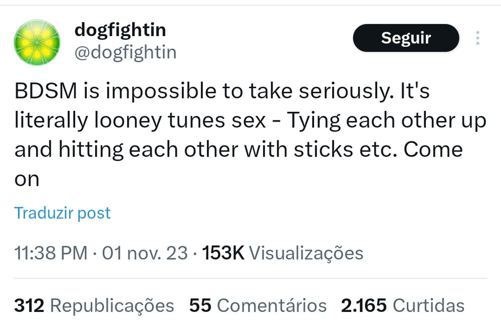 print de um tuite, usuário @dogfightin

"BDSM is impossible to take seriously. It's literally looney tunes sex - Tying each other up and hitting each other with sticks etc. Come on"
1 de novembro de 2023