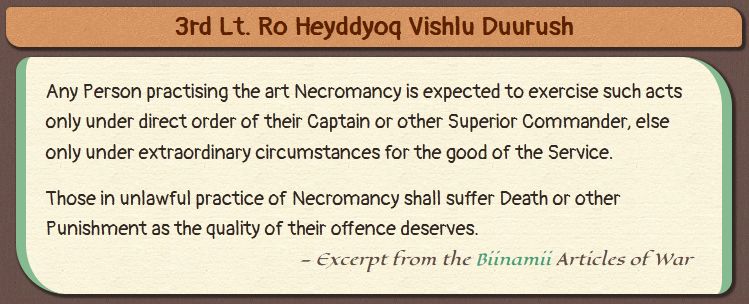  3rd Lt. Ro Heyddyoq Vishlu Duurush

    Any Person practising the art Necromancy is expected to exercise such acts only under direct order of their Captain or other Superior Commander, else only under extraordinary circumstances for the good of the Service.
      Those in unlawful practice of Necromancy shall suffer Death or other Punishment as the quality of their offence deserves.
    — Excerpt from the Biinamii Articles of War