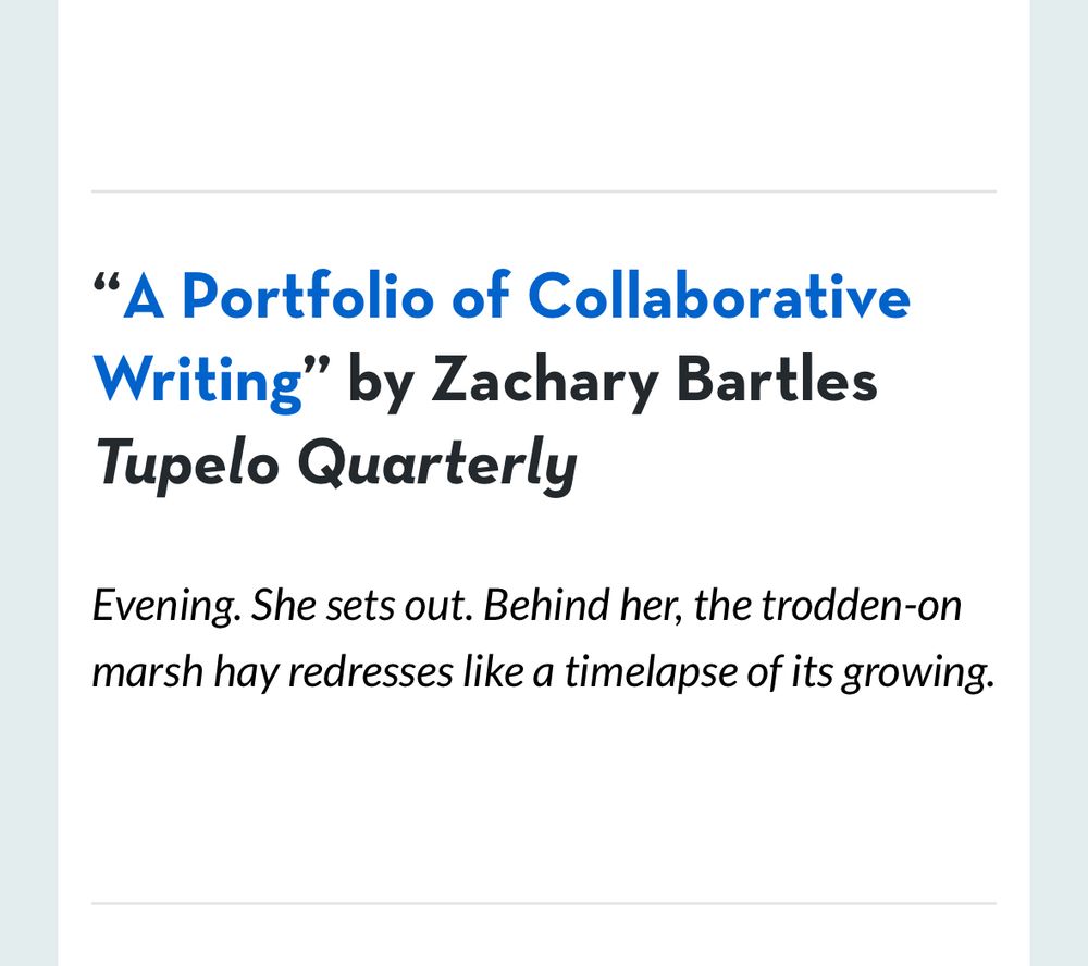 "A Portfolio of Collaborative Writing" by Zachary Bartles
Tupelo Quarterly
Evening. She sets out. Behind her, the trodden-on marsh hay redresses like a timelapse of its growing.