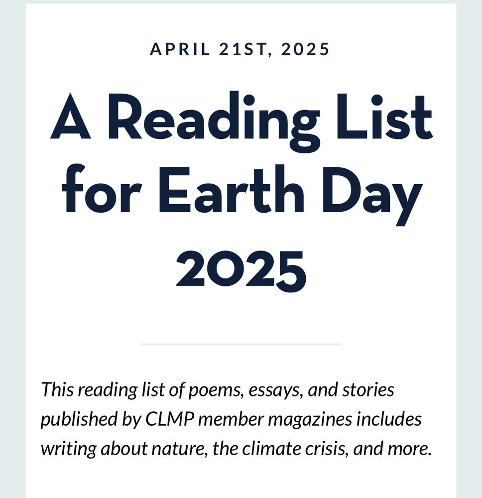 APRIL 21ST, 2025
A Reading List for Earth Day
2025
This reading list of poems, essays, and stories published by CLMP member magazines includes writing about nature, the climate crisis, and more.