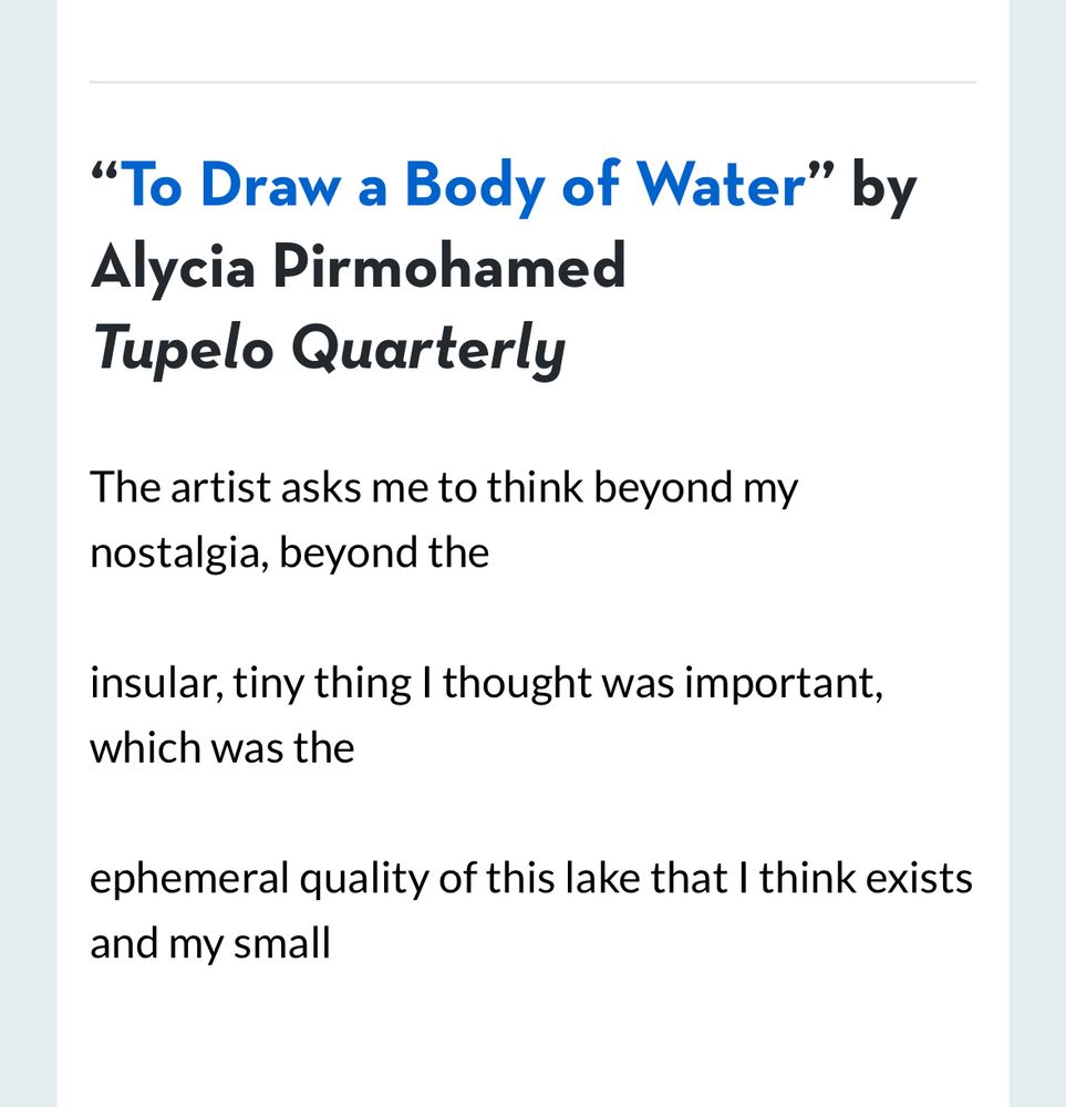"To Draw a Body of Water" by Alycia Pirmohamed
Tupelo Quarterly
The artist asks me to think beyond my nostalgia, beyond the
insular, tiny thing I thought was important, which was the
ephemeral quality of this lake that I think exists and my small