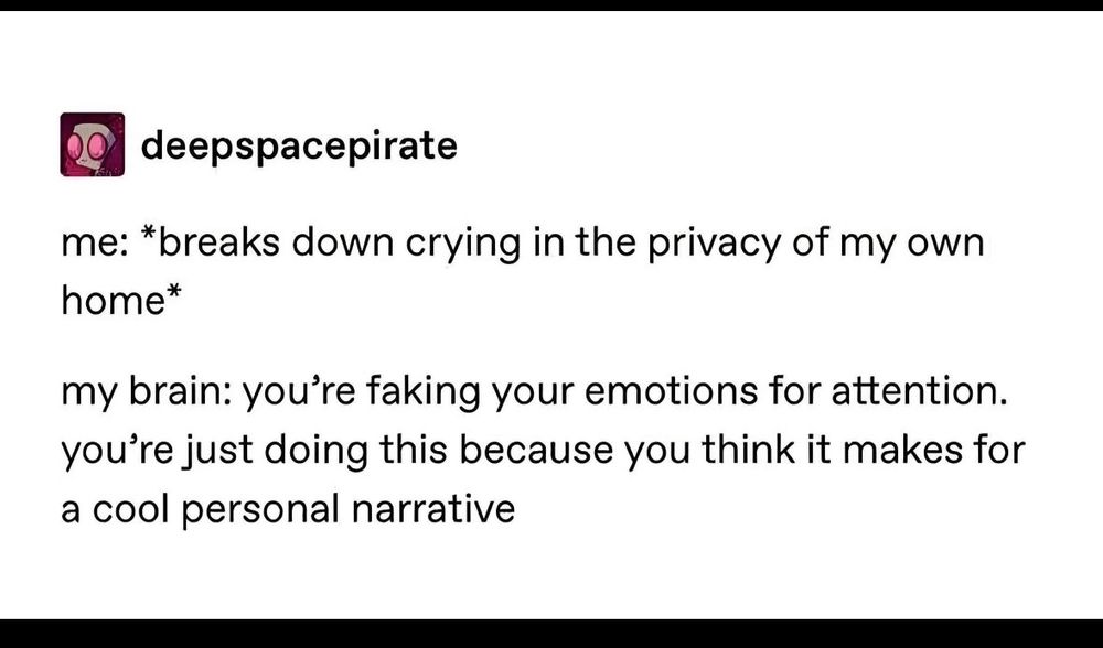 A Tumblr text post about the following scenario:

me: *breaks down crying in the privacy of my own home*

my brain: you're faking your emotions for attention. you're just doing this because you think it makes for a cool personal narrative