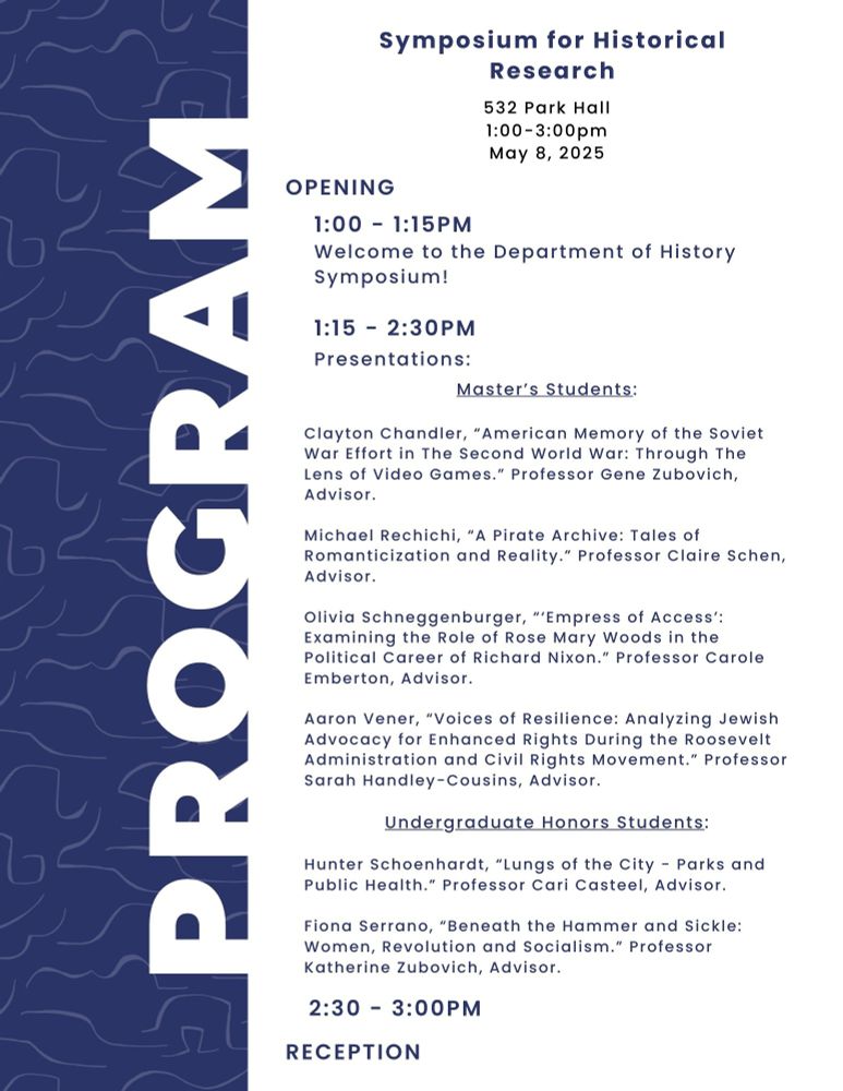 Symposium program for Department of History research event. Navy blue background with 'PROGRAM' in large white text along the left side. The right side contains details: 'Symposium for Historical Research' at 532 Park Hall, May 8, 2025, 1:00-3:00pm. Schedule includes opening welcome (1:00-1:15pm), presentations by Master's and Undergraduate Honors students (1:15-2:30pm), and reception (2:30-3:00pm). Featured student presentations include research on Soviet war efforts in video games, pirate archives, Rose Mary Woods and Nixon, Jewish advocacy during Roosevelt administration, urban parks and public health, and women in revolutionary socialism