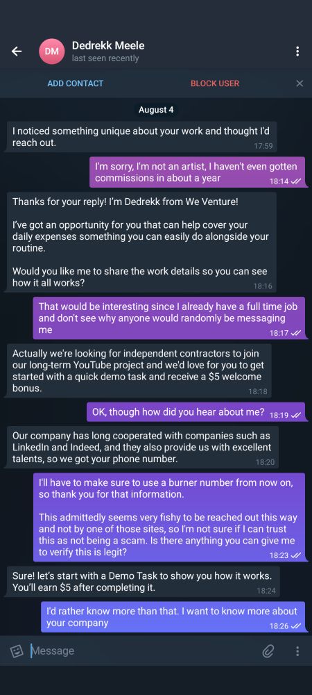 Conversation starts with someone called "Dedrekk Meele" saying, "I noticed something unique about your work and thought I'd reach out."

Long story short, they were asking to have us do work "alongside your routine," and then stated they got our phone number through either LinkedIn or Indeed. They also wanted to give us $5 for completing a "demo task."