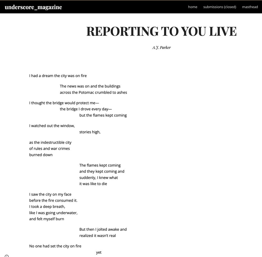 Text: REPORTING TO YOU LIVE by A.J. Parker

I had a dream the city was on fire 


The news was on and the buildings
across the Potomac crumbled to ashes 


I thought the bridge would protect me— 

the bridge I drove every day—

but the flames kept coming 


I watched out the window, 

stories high,  


as the indestructible city  

of rules and war crimes 

burned down 


The flames kept coming 

and they kept coming and 

suddenly, I knew what 

it was like to die 


I saw the city on my face 

before the fire consumed it. 

I took a deep breath, 

like I was going underwater, 

and felt myself burn 


But then I jolted awake and
realized it wasn’t real 


No one had set the city on fire 

yet