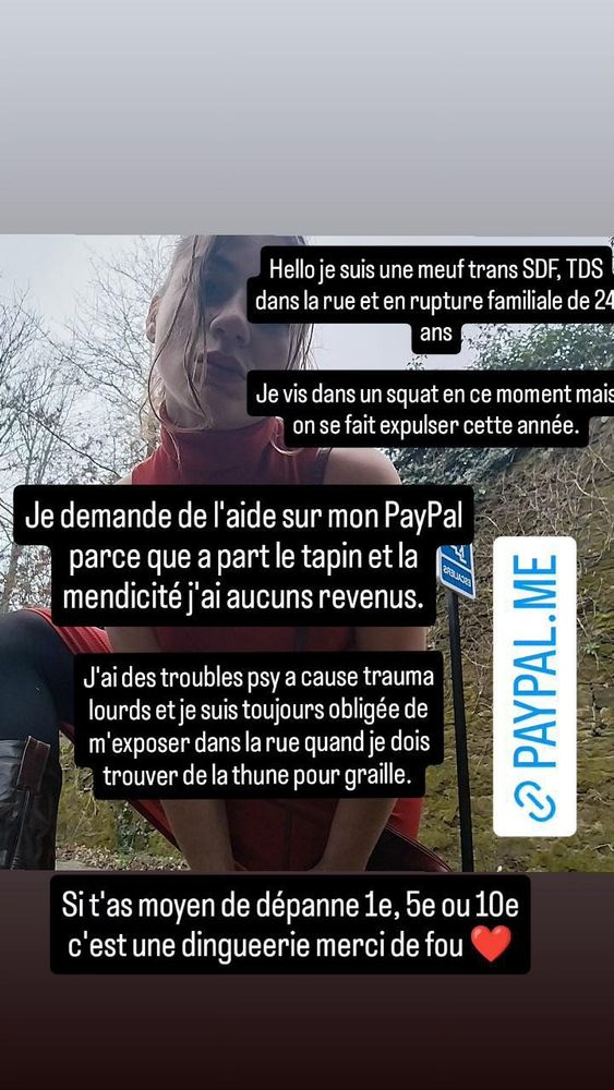 Appel au don sur PayPal disant : Hello je suis une meuf trans SDF TDS dans la rue et en rupture familiale de 24 ans. Je demande de l'aide sur mon PayPal parceque à part le tapin et la mendicité je suis sans aucun revenus. J'ai des troubles psy à cause de traumas lourds et je suis toujours obligée de m'exposer à la rue quand je doit trouver de la thune pour graille. Si t'as moyen de dépanner 1 euros, 2 ou 10 c'est une dinguerie merci de fou. 