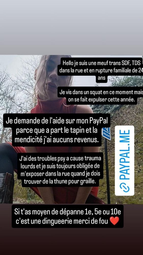 Appel au don sur PayPal disant : Hello je suis une meuf trans SDF TDS dans la rue et en rupture familiale de 24 ans. Je demande de l'aide sur mon PayPal parceque à part le tapin et la mendicité je suis sans aucun revenus. J'ai des troubles psy à cause de traumas lourds et je suis toujours obligée de m'exposer à la rue quand je doit trouver de la thune pour graille. Si t'as moyen de dépanner 1 euros, 2 ou 10 c'est une dinguerie merci de fou. 