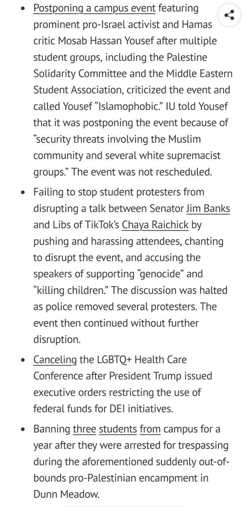Free speech incidents FIRE penalized IU for:

    Postponing a campus event featuring prominent pro-Israel activist and Hamas critic Mosab Hassan Yousef after multiple student groups, including the Palestine Solidarity Committee and the Middle Eastern Student Association, criticized the event and called Yousef “Islamophobic.” IU told Yousef that it was postponing the event because of “security threats involving the Muslim community and several white supremacist groups.” The event was not rescheduled.
    Failing to stop student protesters from disrupting a talk between Senator Jim Banks and Libs of TikTok’s Chaya Raichick by pushing and harassing attendees, chanting to disrupt the event, and accusing the speakers of supporting “genocide” and “killing children.” The discussion was halted as police removed several protesters. The event then continued without further disruption.
    Canceling the LGBTQ+ Health Care Conference after President Trump issued executive orders restricting the use of federal funds for DEI initiatives.
    Banning three students from campus for a year after they were arrested for trespassing during the aforementioned suddenly out-of-bounds pro-Palestinian encampment in Dunn Meadow.