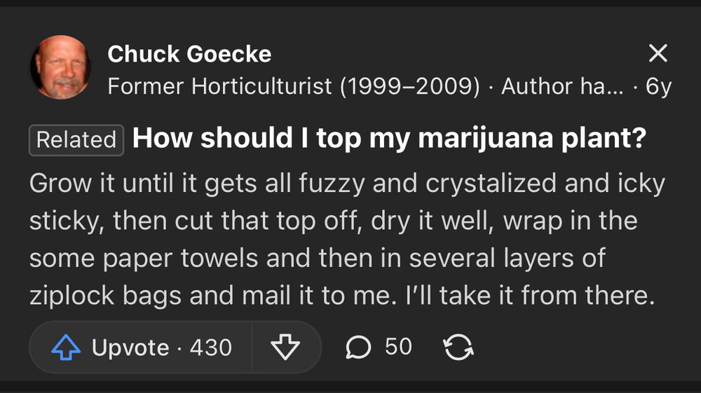 Chuck Goecke
Former Horticulturist (1999-2009) • Author ha... • 6y
Related How should I top my marijuana plant?
Grow it until it gets all fuzzy and crystalized and icky sticky, then cut that top off, dry it well, wrap in the some paper towels and then in several layers of ziplock bags and mail it to me. I'll take it from there.
Upvote 430