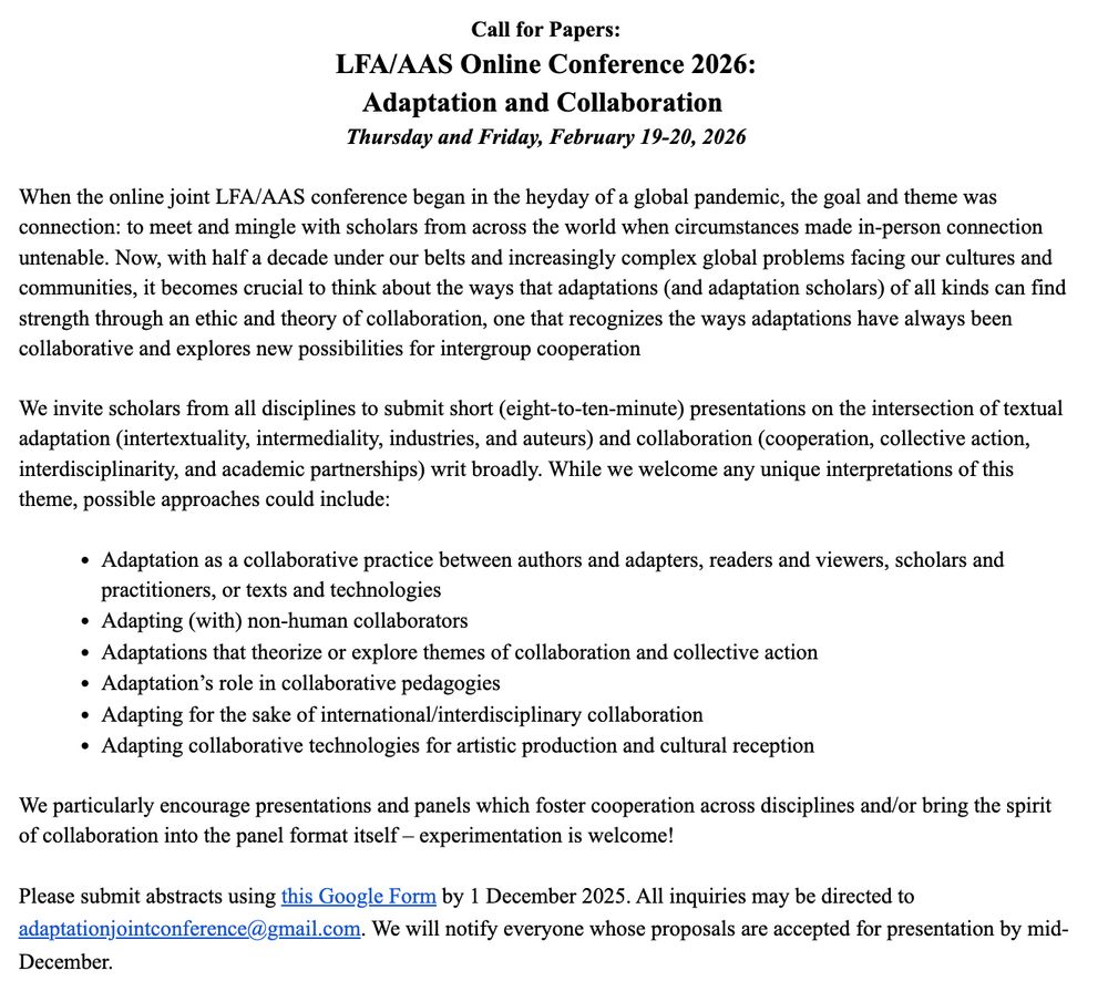 LFA/AAS Online Conference 2026: Adaptation and Collaboration 
February 19-20, 2026

When the online joint LFA/AAS conference began in the heyday of a global pandemic, the goal and theme was connection: to meet and mingle with scholars from across the world when circumstances made in-person connection untenable. Now, with half a decade under our belts and increasingly complex global problems facing our cultures and communities, it becomes crucial to think about the ways that adaptations (and adaptation scholars) of all kinds can find strength through an ethic and theory of collaboration, one that recognizes the ways adaptations have always been collaborative and explores new possibilities for intergroup cooperation

We invite scholars from all disciplines to submit 8-10 minute presentations on the intersection of textual adaptation (intertextuality, intermediality, industries, and auteurs) and collaboration (cooperation, collective action, interdisciplinarity, and academic partnerships) writ broadly. While we welcome any unique interpretations of this theme, possible approaches could include:

Adaptation as a collaborative practice between authors and adapters, readers and viewers, scholars and practitioners, or texts and technologies
Adapting (with) non-human collaborators
Adaptations that theorize or explore themes of collaboration and collective action
Adaptation’s role in collaborative pedagogies
Adapting for the sake of international/interdisciplinary collaboration
Adapting collaborative technologies for artistic production and cultural reception

We particularly encourage presentations and panels which foster cooperation across disciplines and/or bring the spirit of collaboration into the panel format itself – experimentation is welcome!

Please submit abstracts using this Google Form by 1 December 2025. All inquiries may be directed to adaptationjointconference@gmail.com

We will notify everyone whose proposals are accepted for presentation by mid-December.